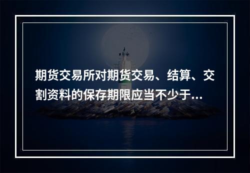 期货交易所对期货交易、结算、交割资料的保存期限应当不少于（　