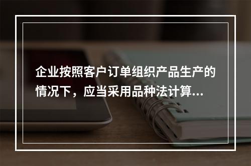 企业按照客户订单组织产品生产的情况下，应当采用品种法计算产品