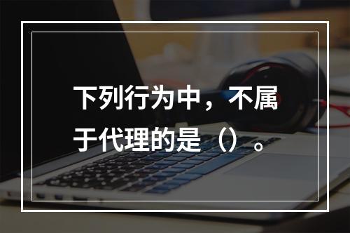 下列行为中，不属于代理的是（）。