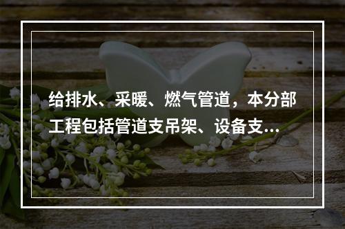 给排水、采暖、燃气管道，本分部工程包括管道支吊架、设备支吊架