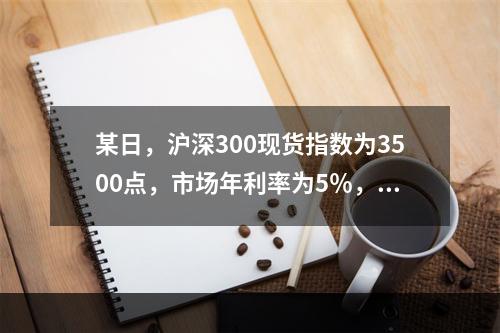 某日，沪深300现货指数为3500点，市场年利率为5％，年指