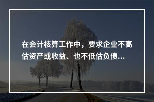 在会计核算工作中，要求企业不高估资产或收益、也不低估负债或费