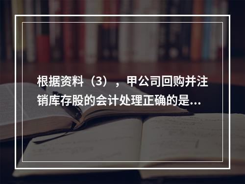 根据资料（3），甲公司回购并注销库存股的会计处理正确的是（　