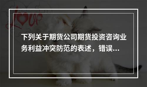 下列关于期货公司期货投资咨询业务利益冲突防范的表述，错误的是