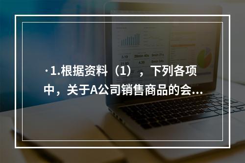 ·1.根据资料（1），下列各项中，关于A公司销售商品的会计处