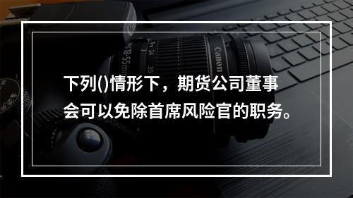 下列()情形下，期货公司董事会可以免除首席风险官的职务。