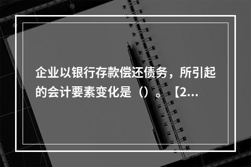 企业以银行存款偿还债务，所引起的会计要素变化是（）。【201