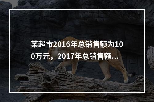 某超市2016年总销售额为100万元，2017年总销售额为1