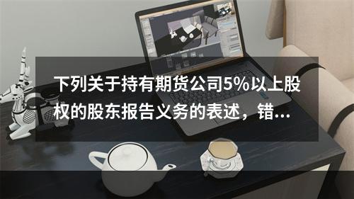 下列关于持有期货公司5％以上股权的股东报告义务的表述，错误的