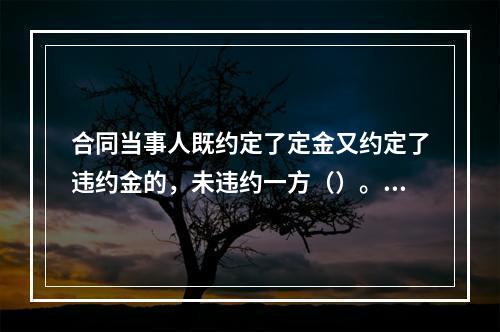 合同当事人既约定了定金又约定了违约金的，未违约一方（）。【2