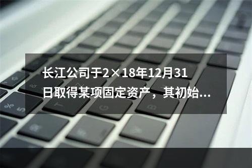 长江公司于2×18年12月31日取得某项固定资产，其初始入账