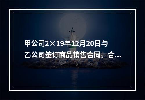 甲公司2×19年12月20日与乙公司签订商品销售合同。合同约