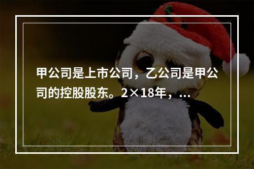 甲公司是上市公司，乙公司是甲公司的控股股东。2×18年，乙公