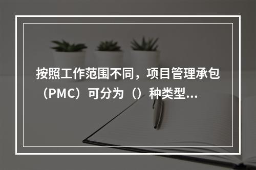 按照工作范围不同，项目管理承包（PMC）可分为（）种类型。