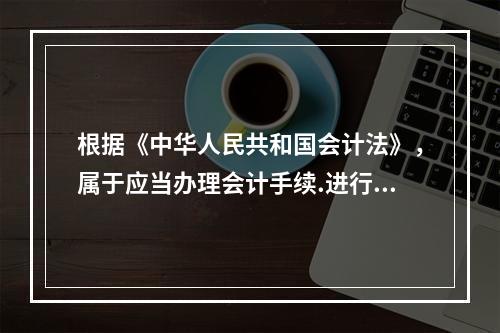 根据《中华人民共和国会计法》，属于应当办理会计手续.进行会计