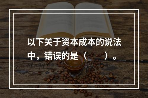 以下关于资本成本的说法中，错误的是（  ）。