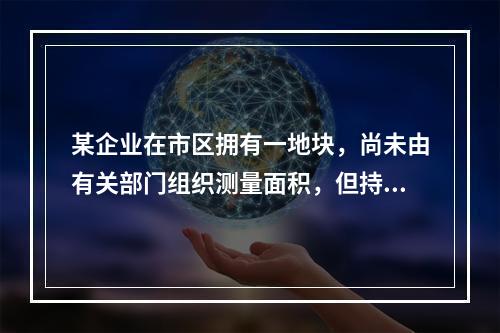 某企业在市区拥有一地块，尚未由有关部门组织测量面积，但持有政