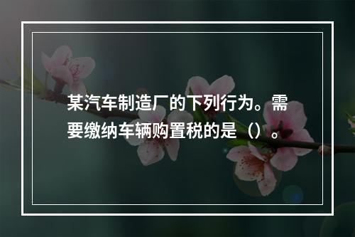 某汽车制造厂的下列行为。需要缴纳车辆购置税的是（）。