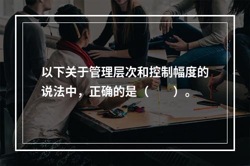 以下关于管理层次和控制幅度的说法中，正确的是（　　）。