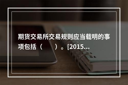 期货交易所交易规则应当载明的事项包括（　　）。[2015年5