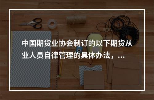 中国期货业协会制订的以下期货从业人员自律管理的具体办法，须报