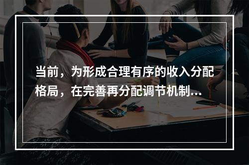 当前，为形成合理有序的收入分配格局，在完善再分配调节机制方面