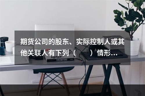 期货公司的股东、实际控制人或其他关联人有下列（　　）情形的，