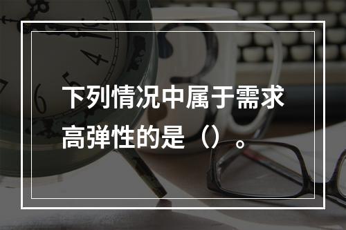 下列情况中属于需求高弹性的是（）。