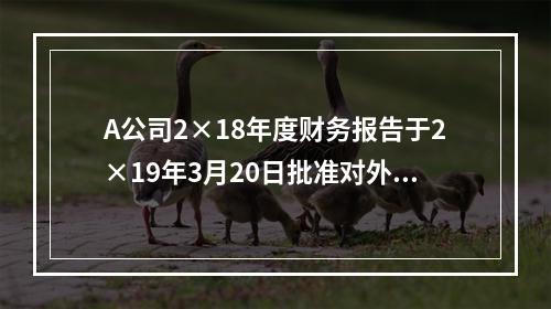 A公司2×18年度财务报告于2×19年3月20日批准对外报出