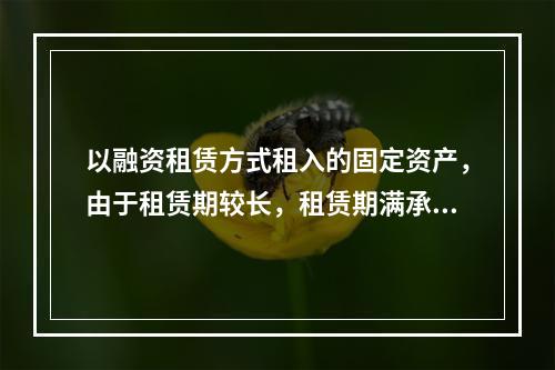 以融资租赁方式租入的固定资产，由于租赁期较长，租赁期满承租企