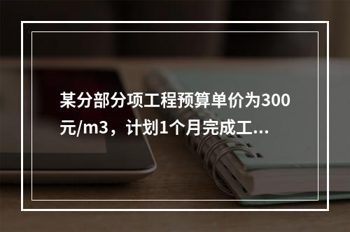 某分部分项工程预算单价为300元/m3，计划1个月完成工程量