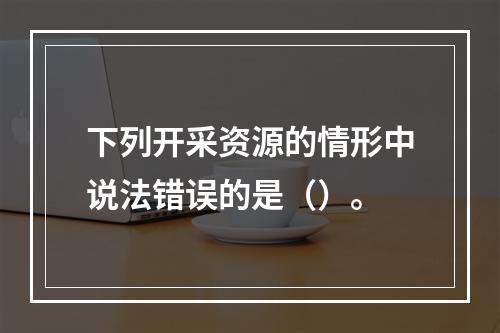 下列开采资源的情形中说法错误的是（）。