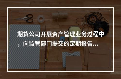 期货公司开展资产管理业务过程中，向监管部门提交的定期报告应当