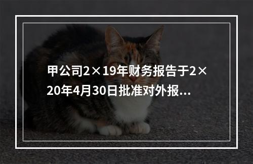 甲公司2×19年财务报告于2×20年4月30日批准对外报出，