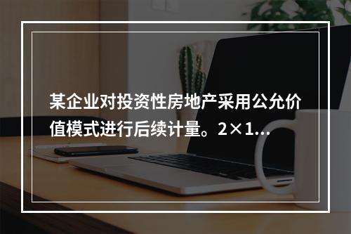 某企业对投资性房地产采用公允价值模式进行后续计量。2×19年