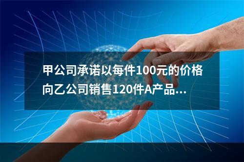 甲公司承诺以每件100元的价格向乙公司销售120件A产品。产