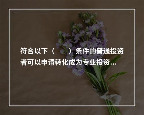 符合以下（　　）条件的普通投资者可以申请转化成为专业投资者，