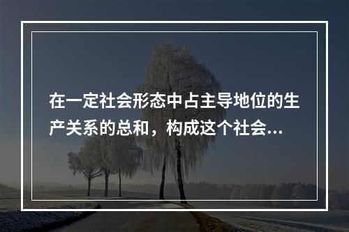 在一定社会形态中占主导地位的生产关系的总和，构成这个社会的（