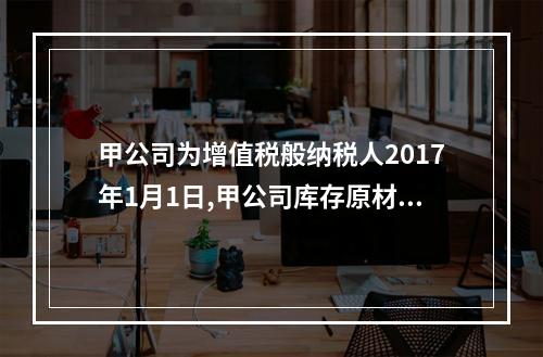 甲公司为增值税般纳税人2017年1月1日,甲公司库存原材料的