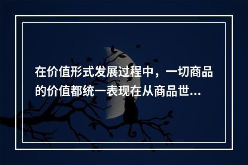 在价值形式发展过程中，一切商品的价值都统一表现在从商品世界中