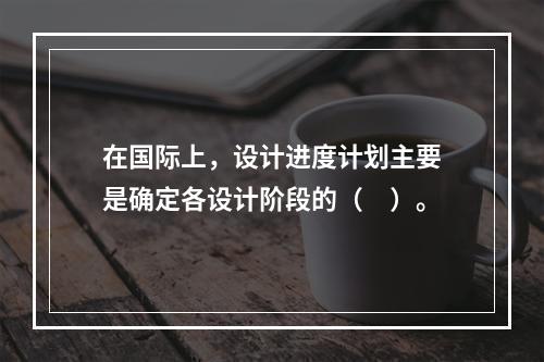 在国际上，设计进度计划主要是确定各设计阶段的（　）。