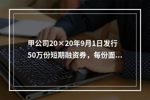 甲公司20×20年9月1日发行50万份短期融资券，每份面值为