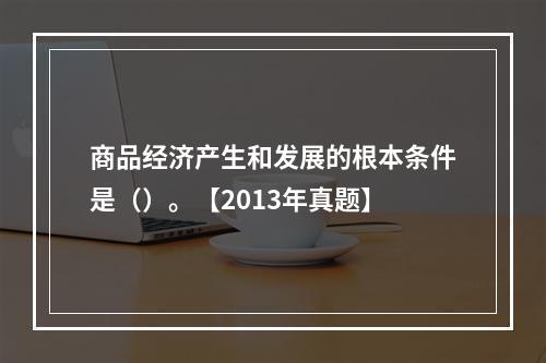 商品经济产生和发展的根本条件是（）。【2013年真题】