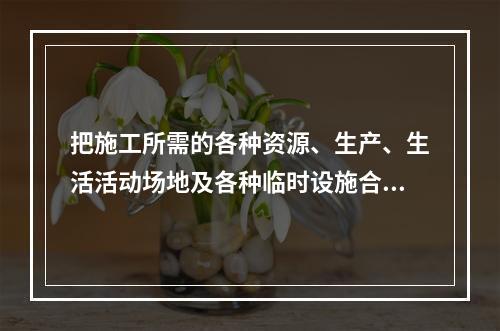 把施工所需的各种资源、生产、生活活动场地及各种临时设施合理地