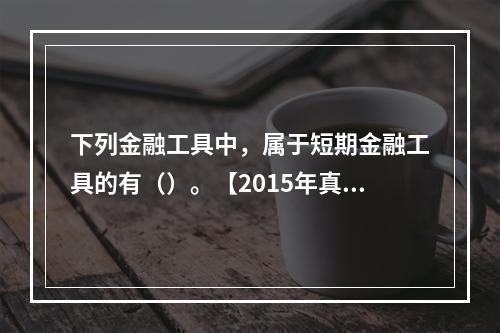 下列金融工具中，属于短期金融工具的有（）。【2015年真题】