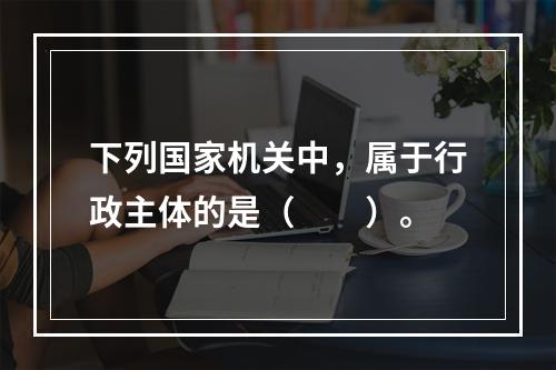 下列国家机关中，属于行政主体的是（　　）。