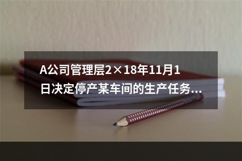 A公司管理层2×18年11月1日决定停产某车间的生产任务，提