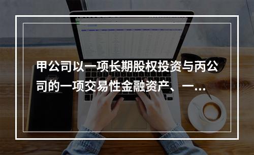 甲公司以一项长期股权投资与丙公司的一项交易性金融资产、一台设