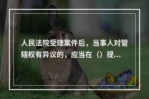 人民法院受理案件后，当事人对管辖权有异议的，应当在（）提出