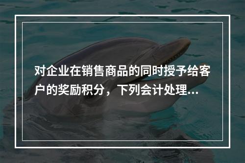 对企业在销售商品的同时授予给客户的奖励积分，下列会计处理中，